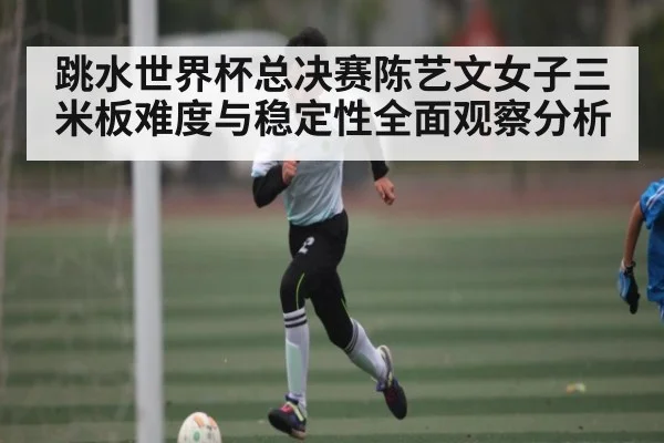 跳水世界杯总决赛陈艺文女子三米板难度与稳定性全面观察分析