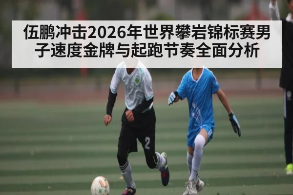 伍鹏冲击2026年世界攀岩锦标赛男子速度金牌与起跑节奏全面分析