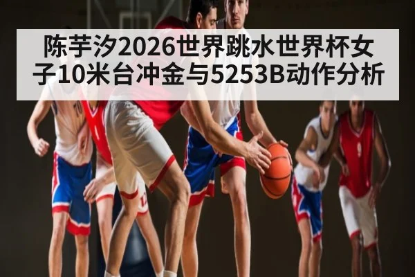 陈芋汐2026世界跳水世界杯女子10米台冲金与5253B动作分析